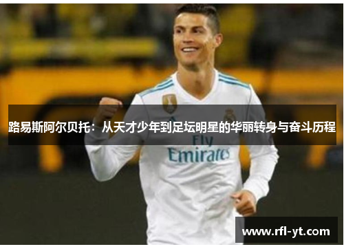 路易斯阿尔贝托:从天才少年到足坛明星的华丽转身与奋斗历程 路易斯阿尔贝托:从天才少年到足坛明星的华丽转身与奋斗历程