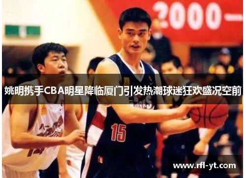 姚明携手CBA明星降临厦门引发热潮球迷狂欢盛况空前
