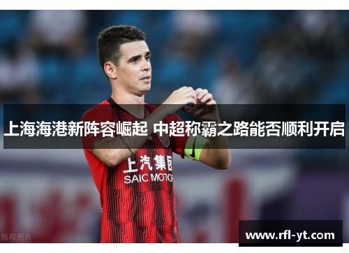 上海海港新阵容崛起 中超称霸之路能否顺利开启 上海海港新阵容崛起 中超称霸之路能否顺利开启