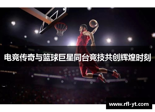 电竞传奇与篮球巨星同台竞技共创辉煌时刻