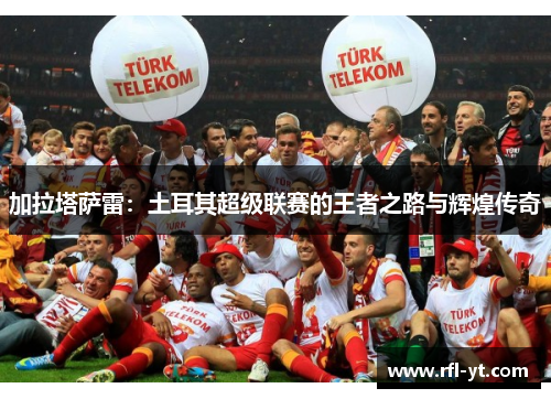 加拉塔萨雷:土耳其超级联赛的王者之路与辉煌传奇 加拉塔萨雷:土耳其超级联赛的王者之路与辉煌传奇