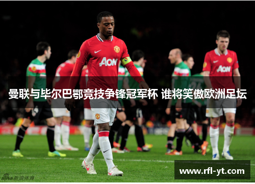 曼联与毕尔巴鄂竞技争锋冠军杯 谁将笑傲欧洲足坛 曼联与毕尔巴鄂竞技争锋冠军杯 谁将笑傲欧洲足坛