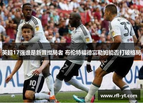 英超17强谁是新晋搅局者 布伦特福德富勒姆能否打破格局