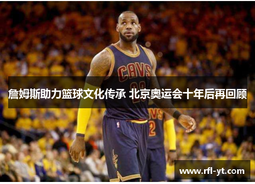 詹姆斯助力篮球文化传承 北京奥运会十年后再回顾